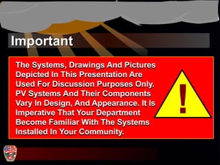 Important
!
The Systems, Drawings And Pictures
Depicted In This Presentation Are
Used For Discussion Purposes Only.
PV Systems And Their Components
Vary In Design, And Appearance. It Is
Imperative That Your Department
Become Familiar With The Systems
Installed In Your Community.
 