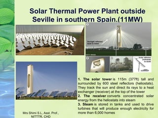Solar Thermal Power Plant outside
Seville in southern Spain.(11MW)
1. The solar tower is 115m (377ft) tall and
surrounded by 600 steel reflectors (heliostats).
They track the sun and direct its rays to a heat
exchanger (receiver) at the top of the tower
2. The receiver converts concentrated solar
energy from the heliostats into steam
3. Steam is stored in tanks and used to drive
turbines that will produce enough electricity for
more than 6,000 homesMrs Shimi S.L, Asst. Prof.,
NITTTR, CHD
 