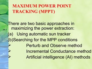 MAXIMUM POWER POINT
TRACKING (MPPT)
There are two basic approaches in
maximizing the power extraction:
(a) Using automatic sun tracker
(b)Searching for the MPP conditions
 Perturb and Observe method
 Incremental Conductance method
 Artificial intelligence (AI) methods
 