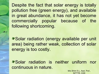 Despite the fact that solar energy is totally
pollution free (green energy), and available
in great abundance, it has not yet become
commercially popular because of the
following shortcoming.
Solar radiation (energy available per unit
area) being rather weak, collection of solar
energy is too costly.
Solar radiation is neither uniform nor
continuous in nature.
Mrs Shimi S.L, Asst. Prof.,
NITTTR, CHD
 