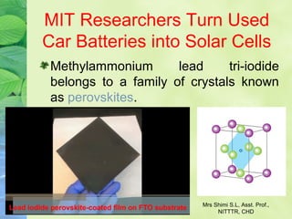 MIT Researchers Turn Used
Car Batteries into Solar Cells
Methylammonium lead tri-iodide
belongs to a family of crystals known
as perovskites.
Mrs Shimi S.L, Asst. Prof.,
NITTTR, CHD
 