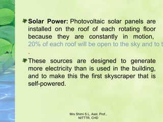 Solar Power: Photovoltaic solar panels are
installed on the roof of each rotating floor
because they are constantly in motion,
20% of each roof will be open to the sky and to t
.
These sources are designed to generate
more electricity than is used in the building,
and to make this the first skyscraper that is
self-powered.
Mrs Shimi S.L, Asst. Prof.,
NITTTR, CHD
 