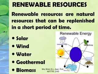 RENEWABLE RESOURCES
Renewable resources are natural
resources that can be replenished
in a short period of time.
● Solar
● Wind
● Water
● Geothermal
● Biomass Mrs Shimi S.L, Asst. Prof.,
NITTTR, CHD
 