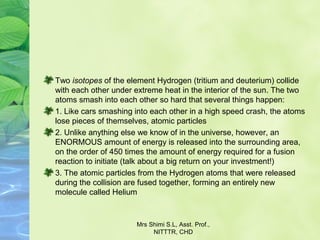 Two isotopes of the element Hydrogen (tritium and deuterium) collide 
with each other under extreme heat in the interior of the sun. The two 
atoms smash into each other so hard that several things happen:
1. Like cars smashing into each other in a high speed crash, the atoms 
lose pieces of themselves, atomic particles
2. Unlike anything else we know of in the universe, however, an 
ENORMOUS amount of energy is released into the surrounding area, 
on the order of 450 times the amount of energy required for a fusion 
reaction to initiate (talk about a big return on your investment!)
3. The atomic particles from the Hydrogen atoms that were released 
during the collision are fused together, forming an entirely new 
molecule called Helium
Mrs Shimi S.L, Asst. Prof., 
NITTTR, CHD
 