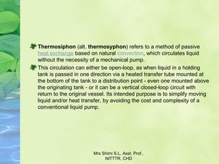 Thermosiphon (alt. thermosyphon) refers to a method of passive 
heat exchange based on natural convection, which circulates liquid 
without the necessity of a mechanical pump.
This circulation can either be open-loop, as when liquid in a holding 
tank is passed in one direction via a heated transfer tube mounted at 
the bottom of the tank to a distribution point - even one mounted above 
the originating tank - or it can be a vertical closed-loop circuit with 
return to the original vessel. Its intended purpose is to simplify moving 
liquid and/or heat transfer, by avoiding the cost and complexity of a 
conventional liquid pump.
Mrs Shimi S.L, Asst. Prof., 
NITTTR, CHD
 