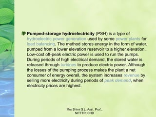 Pumped-storage hydroelectricity (PSH) is a type of 
hydroelectric power generation used by some power plants for 
load balancing. The method stores energy in the form of water, 
pumped from a lower elevation reservoir to a higher elevation. 
Low-cost off-peak electric power is used to run the pumps. 
During periods of high electrical demand, the stored water is 
released through turbines to produce electric power. Although 
the losses of the pumping process makes the plant a net 
consumer of energy overall, the system increases revenue by 
selling more electricity during periods of peak demand, when 
electricity prices are highest.
Mrs Shimi S.L, Asst. Prof., 
NITTTR, CHD
 