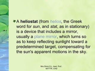 A heliostat (from helios, the Greek 
word for sun, and stat, as in stationary) 
is a device that includes a mirror, 
usually a plane mirror, which turns so 
as to keep reflecting sunlight toward a 
predetermined target, compensating for 
the sun's apparent motions in the sky.
Mrs Shimi S.L, Asst. Prof., 
NITTTR, CHD
 