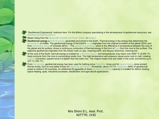 "Geothermal Engineering" redirects here. For the British company specializing in the development of geothermal resources, see
Geothermal Engineering Ltd..
Steam rising from the Nesjavellir Geothermal Power Station in Iceland.
Geothermal energy is thermal energy generated and stored in the Earth. Thermal energy is the energy that determines the 
temperature of matter. The geothermal energy of the Earth's crust originates from the original formation of the planet (20%) and 
from radioactive decay of minerals (80%).[1][2]
 The geothermal gradient, which is the difference in temperature between the core of 
the planet and its surface, drives a continuous conduction of thermal energy in the form of heat from the core to the surface. The 
adjective geothermal originates from the Greek roots γη (ge), meaning earth, and θερμος (thermos), meaning hot.
At the core of the Earth, thermal energy is created by radioactive decay[1]
 and temperatures may reach over 5000 °C (9,000 °F). 
Heat conducts from the core to surrounding cooler rock. The high temperature and pressure cause some rock to melt, creating 
magma convection upward since it is lighter than the solid rock. The magma heats rock and water in the crust, sometimes up to 
370 °C (700 °F).[3]
From hot springs, geothermal energy has been used for bathing since Paleolithic times and for space heating since ancient 
Roman times, but it is now better known for electricity generation. Worldwide, about 10,715 megawatts (MW) of geothermal 
power is online in 24 countries. An additional 28 gigawatts of direct geothermal heating capacity is installed for district heating, 
space heating, spas, industrial processes, desalination and agricultural applications.[4]
Mrs Shimi S.L, Asst. Prof., 
NITTTR, CHD
 