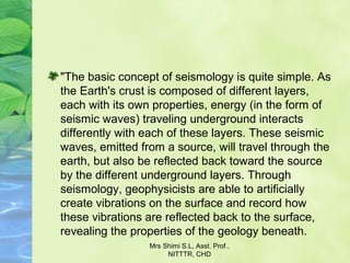 "The basic concept of seismology is quite simple. As 
the Earth's crust is composed of different layers, 
each with its own properties, energy (in the form of 
seismic waves) traveling underground interacts 
differently with each of these layers. These seismic 
waves, emitted from a source, will travel through the 
earth, but also be reflected back toward the source 
by the different underground layers. Through 
seismology, geophysicists are able to artificially 
create vibrations on the surface and record how 
these vibrations are reflected back to the surface, 
revealing the properties of the geology beneath.
Mrs Shimi S.L, Asst. Prof., 
NITTTR, CHD
 
