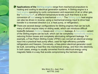 Applications of the Stirling engine range from mechanical propulsion to 
heating and cooling to electrical generation systems. A Stirling engine is a 
heat engine operating by cyclic compression and expansion of air or other gas, 
the "working fluid", at different temperature levels such that there is a net 
conversion of heat energy to mechanical work.[1][2]
 The Stirling cycle heat engine 
can also be driven in reverse, using a mechanical energy input to drive heat 
transfer in a reversed direction (i.e. a heat pump, or refrigerator).
There are several design configurations for Stirling engines that can be built, 
many of which require rotary or sliding seals, which can introduce difficult 
tradeoffs between frictional losses and refrigerant leakage. A free-piston variant 
of the Stirling engine can be built, which can be completely hermetically sealed, 
reducing friction losses and completely eliminating refrigerant leakage. For 
example, a Free Piston Stirling Cooler (FPSC) can convert an electrical energy 
input into a practical heat pump effect, used for high-efficiency portable 
refrigerators and freezers. Conversely, a free-piston electrical generator could 
be built, converting a heat flow into mechanical energy, and then into electricity. 
In both cases, energy is usually converted from/to electrical energy using 
magnetic fields in a way that avoids compromising the hermetic seal.
Mrs Shimi S.L, Asst. Prof., 
NITTTR, CHD
 