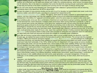 Imagine looking out over Tokyo Bay from high above and seeing a man-made island in the harbor, 3 kilometers long. A 
massive net is stretched over the island and studded with 5 billion tiny rectifying antennas, which convert microwave energy 
into DC electricity. Also on the island is a substation that sends that electricity coursing through a submarine cable to Tokyo, 
to help keep the factories of the Keihin industrial zone humming and the neon lights of Shibuya shining bright.
But you can’t even see the most interesting part. Several giant solar collectors in geosynchronous orbit are beaming 
microwaves down to the island from 36 000 km above Earth.
It’s been the subject of many previous studies and the stuff of sci-fi for decades, but space-based solar power could at last 
become a reality—and within 25 years, according to a proposal from researchers at the 
Japan Aerospace Exploration Agency (JAXA). The agency, which leads the world in research on space-based solar power 
systems, now has a technology road map that suggests a series of ground and orbital demonstrations leading to the 
development in the 2030s of a 1-gigawatt commercial system—about the same output as a typical nuclear power plant.
It’s an ambitious plan, to be sure. But a combination of technical and social factors is giving it currency, especially in Japan. 
On the technical front, recent advances in wireless power transmission allow moving antennas to coordinate in order to 
send a precise beam across vast distances. At the same time, heightened public concerns about the climatic effects of 
greenhouse gases produced by the burning of fossil fuels are prompting a look at alternatives. Renewable energy 
technologies to harvest the sun and the wind are constantly improving, but large-scale solar and wind farms occupy huge 
swaths of land, and they provide only intermittent power. Space-based solar collectors in geosynchronous orbit, on the other 
hand, could generate power nearly 24 hours a day. Japan has a particular interest in finding a practical clean energy source: 
The accident at the Fukushima Daiichi nuclear power plant prompted an exhaustive and systematic search for alternatives, 
yet Japan lacks both fossil fuel resources and empty land suitable for renewable power installations.
Soon after we humans invented silicon-based photovoltaic cells to convert sunlight directly into electricity, more than 
60 years ago, we realized that space would be the best place to perform that conversion. The concept was first proposed 
formally in 1968 by the American aerospace engineer Peter Glaser. In a seminal paper, he acknowledged the challenges of 
constructing, launching, and operating these satellites but argued that improved photovoltaics and easier access to space 
would soon make them achievable. In the 1970s, NASA and the U.S. Department of Energy carried out serious studies on 
space-based solar power, and over the decades since, various types of solar power satellites (SPSs) have been proposed. 
No such satellites have been orbited yet because of concerns regarding costs and technical feasibility. The relevant 
technologies have made great strides in recent years, however. It’s time to take another look at space-based solar power.
A commercial SPS capable of producing 1 GW would be a magnificent structure weighing more than 10 000 metric tons 
and measuring several kilometers across. To complete and operate an electricity system based on such satellites, we would 
have to demonstrate mastery of six different disciplines: wireless power transmission, space transportation, construction of 
large structures in orbit, satellite attitude and orbit control, power generation, and power management. Of those six 
challenges, it’s the wireless power transmission that remains the most daunting. So that’s where JAXA has focused its 
research.
 Illustration: John MacNeillThe Japan Aerospace Exploration Agency is working on several models for solar-collecting 
satellites, which would fly in geosynchronous orbit 36 000 kilometers above their receiving stations. With the basic model 
[top left-hand side], the photovoltaic-topped panel’s efficiency would decrease as the world turned away from the sun. The 
advanced model [top right-hand side] would feature two mirrors to reflect sunlight onto two photovoltaic panels. This model 
would be more difficult to build, but it could generate electricity continuously.
In either model, the photovoltaic panels would generate DC current, which would be converted to microwaves aboard the 
satellite. The satellite’s many microwave-transmitting antenna panels would receive a pilot signal from the ground, allowing 
Mrs Shimi S.L, Asst. Prof., 
NITTTR, CHD
 