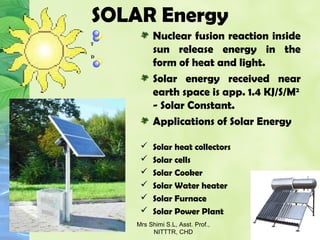 SOLAR Energy
Nuclear fusion reaction inside
sun release energy in the
form of heat and light.
Solar energy received near
earth space is app. 1.4 KJ/S/M2
- Solar Constant.
Applications of Solar Energy
 Solar heat collectors
 Solar cells
 Solar Cooker
 Solar Water heater
 Solar Furnace
 Solar Power Plant
Mrs Shimi S.L, Asst. Prof.,
NITTTR, CHD
 