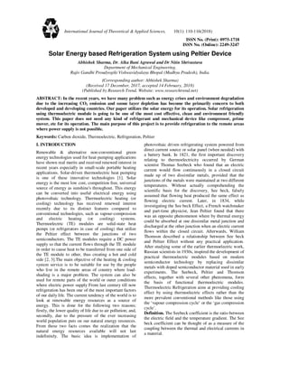 ISSN No. (Print): 0975-1718
ISSN No. (Online): 2249-3247
Solar Energy based Refrigeration System using Peltier Device
Abhishek Sharma, Dr. Alka Bani Agrawal and Dr Nitin Shrivastava
Department of Mechanical Engineering,
Rajiv Gandhi Proudyogiki Vishwavidyalaya Bhopal (Madhya Pradesh), India.
(Corresponding author: Abhishek Sharma)
(Received 17 December, 2017, accepted 14 February, 2018)
(Published by Research Trend, Website: www.researchtrend.net)
ABSTRACT: In the recent years, we have many problem such as energy crises and environment degradation
due to the increasing CO2 emission and ozone layer depletion has become the primarily concern to both
developed and developing countries. Our paper utilizes the solar energy for its operation. Solar refrigeration
using thermoelectric module is going to be one of the most cost effective, clean and environment friendly
system. This paper does not need any kind of refrigerant and mechanical device like compressor, prime
mover, etc for its operation. The main purpose of this project is to provide refrigeration to the remote areas
where power supply is not possible.
Keywords: Carbon dioxide, Thermoelectric, Refrigeration, Peltier
I. INTRODUCTION
Renewable & alternative non-conventional green
energy technologies used for heat-pumping applications
have shown real merits and received renewed interest in
recent years especially in small-scale portable heating
applications. Solar-driven thermoelectric heat pumping
is one of these innovative technologies [1]. Solar
energy is the most low cost, competition free, universal
source of energy as sunshine's throughout. This energy
can be converted into useful electrical energy using
photovoltaic technology. Thermoelectric heating (or
cooling) technology has received renewed interest
recently due to its distinct features compared to
conventional technologies, such as vapour-compression
and electric heating (or cooling) systems.
Thermoelectric (TE) modules are solid-state heat
pumps (or refrigerators in case of cooling) that utilize
the Peltier effect between the junctions of two
semiconductors. The TE modules require a DC power
supply so that the current flows through the TE module
in order to cause heat to be transferred from one side of
the TE module to other, thus creating a hot and cold
side [2, 3].The main objective of the heating & cooling
system service is to be suitable for use by the people
who live in the remote areas of country where load-
shading is a major problem. The system can also be
used for remote parts of the world or outer conditions
where electric power supply From last century till now
refrigeration has been one of the most important factors
of our daily life. The current tendency of the world is to
look at renewable energy resources as a source of
energy. This is done for the following two reasons;
firstly, the lower quality of life due to air pollution; and,
secondly, due to the pressure of the ever increasing
world population puts on our natural energy resources.
From these two facts comes the realization that the
natural energy resources available will not last
indefinitely. The basic idea is implementation of
photovoltaic driven refrigerating system powered from
direct current source or solar panel (when needed) with
a battery bank. In 1821, the first important discovery
relating to thermoelectricity occurred by German
scientist Thomas Seebeck who found that an electric
current would flow continuously in a closed circuit
made up of two dissimilar metals, provided that the
junctions of the metals were maintained at two different
temperatures. Without actually comprehending the
scientific basis for the discovery, See beck, falsely
assumed that flowing heat produced the same effect as
flowing electric current. Later, in 1834, while
investigating the See beck Effect, a French watchmaker
and part-time physicist, Jean Peltier found that there
was an opposite phenomenon where by thermal energy
could be absorbed at one dissimilar metal junction and
discharged at the other junction when an electric current
flows within the closed circuit. Afterwards, William
Thomson described a relationship between See beck
and Peltier Effect without any practical application.
After studying some of the earlier thermoelectric work,
Russian scientists in 1930s, inspired the development of
practical thermoelectric modules based on modern
semiconductor technology by replacing dissimilar
metals with doped semiconductor material used in early
experiments. The Seebeck, Peltier and Thomson
effects, together with several other phenomena, form
the basis of functional thermoelectric modules.
Thermoelectric Refrigeration aims at providing cooling
effect by using thermoelectric effects rather than the
more prevalent conventional methods like those using
the ‘vapour compression cycle’ or the ‘gas compression
cycle’.
Definition. The Seebeck coefficient is the ratio between
the electric field and the temperature gradient. The See
beck coefficient can be thought of as a measure of the
coupling between the thermal and electrical currents in
a material.
International Journal of Theoretical & Applied Sciences, 10(1): 110-116(2018)
 