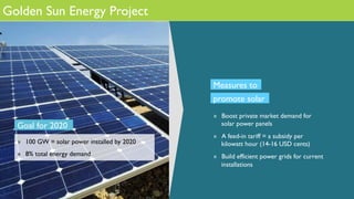 Golden Sun Energy Project
Goal for 2020
»  100 GW = solar power installed by 2020
»  8% total energy demand
»  Boost private market demand for
solar power panels
»  A feed-in tariff = a subsidy per
kilowatt hour (14-16 USD cents)
»  Build efficient power grids for current
installations
Measures to
promote solar
 