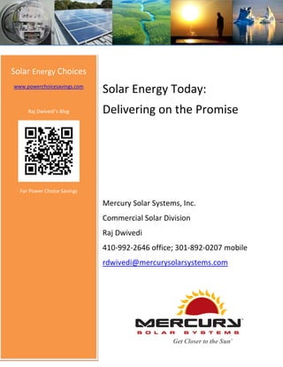 Solar Energy Choices
www.powerchoicesavings.com
                             Solar Energy Today:
     Raj Dwivedi’s Blog      Delivering on the Promise




  For Power Choice Savings

                             Mercury Solar Systems, Inc.
                             Commercial Solar Division
                             Raj Dwivedi
                             410-992-2646 office; 301-892-0207 mobile
                             rdwivedi@mercurysolarsystems.com
 