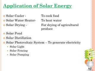 Application of Solar Energy
 Solar Cooler - To cook food
 Solar Water Heater- To heat water
 Solar Drying - For drying of agricultural
produce
 Solar Pond
 Solar Distillation
 Solar Photovoltaic System – To generate electricity
 Solar Light
 Solar Fencing
 Solar Pumping
 