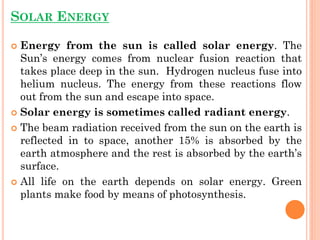 SOLAR ENERGY
 Energy from the sun is called solar energy. The
Sun’s energy comes from nuclear fusion reaction that
takes place deep in the sun. Hydrogen nucleus fuse into
helium nucleus. The energy from these reactions flow
out from the sun and escape into space.
 Solar energy is sometimes called radiant energy.
 The beam radiation received from the sun on the earth is
reflected in to space, another 15% is absorbed by the
earth atmosphere and the rest is absorbed by the earth’s
surface.
 All life on the earth depends on solar energy. Green
plants make food by means of photosynthesis.
 