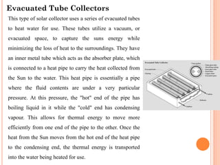 Evacuated Tube Collectors
This type of solar collector uses a series of evacuated tubes
to heat water for use. These tubes utilize a vacuum, or
evacuated space, to capture the suns energy while
minimizing the loss of heat to the surroundings. They have
an inner metal tube which acts as the absorber plate, which
is connected to a heat pipe to carry the heat collected from
the Sun to the water. This heat pipe is essentially a pipe
where the fluid contents are under a very particular
pressure. At this pressure, the "hot" end of the pipe has
boiling liquid in it while the "cold" end has condensing
vapour. This allows for thermal energy to move more
efficiently from one end of the pipe to the other. Once the
heat from the Sun moves from the hot end of the heat pipe
to the condensing end, the thermal energy is transported
into the water being heated for use.
 