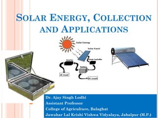 SOLAR ENERGY, COLLECTION
AND APPLICATIONS
Dr. Ajay Singh Lodhi
Assistant Professor
College of Agriculture, Balaghat
Jawahar Lal Krishi Vishwa Vidyalaya, Jabalpur (M.P.)
 