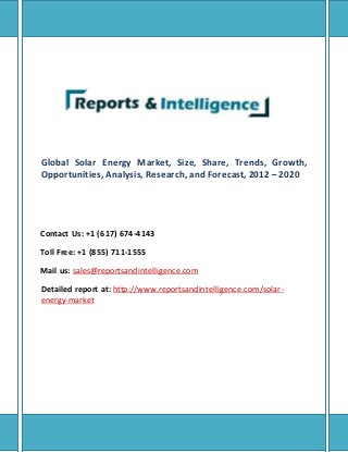 Global Solar Energy Market, Size, Share, Trends, Growth,
Opportunities, Analysis, Research, and Forecast, 2012 – 2020
Contact Us: +1 (617) 674-4143
Toll Free: +1 (855) 711-1555
Mail us: sales@reportsandintelligence.com
Detailed report at: http://www.reportsandintelligence.com/solar-
energy-market
 