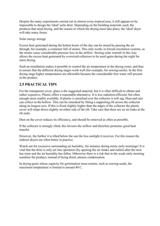 Despite the many experiments carried out in almost every tropical area, it still appears to be
impossible to design the 'ideal' solar drier. Depending on the building materials used, the
products that need drying, and the season in which the drying must take place, the 'ideal' dryer
will take many forms.
Solar energy storage
Excess heat generated during the hottest hours of the day can be stored by passing the air
through, for example, a container full of stones. This only works in forced circulation systems, as
the stones cause considerable pressure loss in the airflow. Storing solar warmth in this way
allows the excess heat generated by oversized collectors to be used again during the night for
more drying.
Such an installation makes it possible to control the air temperature in the drying room, and thus
to ensure that the different drying stages work well (for example, for sowing-seeds). In the first
drying stage higher temperatures are allowable because the considerable free water still present
in the product.
2.5 PRACTICAL TIPS
For the transparent cover, glass is the suggested material, but it is often difficult to obtain and
rather expensive. Plastic offers a reasonable alternative. It is less radiation-efficient, but often
enough more readily available. If plastic is stretched over the collector it will sag. Dust and rain
can collect in the hollow. This can be remedied by fitting a supporting rib across the collector
along its longest axis. If this is fixed slightly higher than the edges of the collector the plastic
cover will slope down slightly on either side of the rib. Take care that there are no air leaks at the
rib ends.
Dust on the cover reduces its efficiency, and should be removed as often as possible.
If the collector is strongly tilted, this favours the airflow and therefore promotes good heat
transfer.
However, the further it is tilted below the sun the less sunlight it receives. For this reason the
indirect dryers are often better in practice.
Watch out for excessive surrounding air humidity, for instance during misty early mornings! It is
vital that the drier is only set into operation (by opening the air intake and outlet) after the mist
has risen and the air humidity has fallen. Otherwise there is a risk that in the weak early morning
sunshine the product, instead of being dried, attracts condensation.
In drying grain whose capacity for germination must remain, such as sowing-seeds, the
maximum temperature is limited to around 40 C.
 