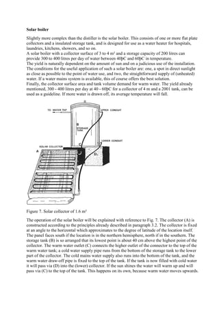 Solar boiler
Slightly more complex than the distiller is the solar boiler. This consists of one or more flat plate
collectors and a insulated storage tank, and is designed for use as a water heater for hospitals,
laundries, kitchens, showers, and so on.
A solar boiler with a collector surface of 3 to 4 m² and a storage capacity of 200 litres can
provide 300 to 400 litres per day of water between 40þC and 60þC in temperature.
The yield is naturally dependent on the amount of sun and on a judicious use of the installation.
The conditions for the useful application of such a solar boiler are: one, a spot in direct sunlight
as close as possible to the point of water use, and two, the straightforward supply of (unheated)
water. If a water mains system is available, this of course offers the best solution.
Finally, the collector surface area and tank volume demand for warm water. The yield already
mentioned, 300 - 400 litres per day at 40 - 60þC for a collector of 4 m and a 2001 tank, can be
used as a guideline. If more water is drawn off, its average temperature will fall.
Figure 7. Solar collector of 1.6 m²
The operation of the solar boiler will be explained with reference to Fig. 7. The collector (A) is
constructed according to the principles already described in paragraph 3.2. The collector is fixed
at an angle to the horizontal which approximates to the degree of latitude of the location itself.
The panel faces south if the location is in the northern hemisphere, north if in the southern. The
storage tank (B) is so arranged that its lowest point is about 40 cm above the highest point of the
collector. The warm water outlet (C) connects the higher outlet of the connector to the top of the
warm water tank; a cold water supply pipe runs from the bottom of the storage tank to the lower
part of the collector. The cold mains water supply also runs into the bottom of the tank, and the
warm water draw-off pipe is fixed to the top of the tank. If the tank is now filled with cold water
it will pass via (D) into the (lower) collector. If the sun shines the water will warm up and will
pass via (C) to the top of the tank. This happens on its own, because warm water moves upwards.
 