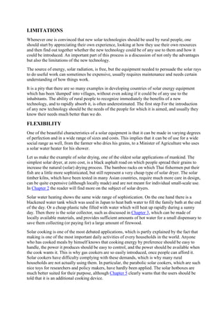 LIMITATIONS
Whenever one is convinced that new solar technologies should be used by rural people, one
should start by appreciating their own experience, looking at how they use their own resources
and then find out together whether the new technology could be of any use to them and how it
could be introduced. An important part of this process is a discussion of not only the advantages
but also the limitations of the new technology.
The source of energy, solar radiation, is free, but the equipment needed to persuade the solar rays
to do useful work can sometimes be expensive, usually requires maintenance and needs certain
understanding of how things work.
It is a pity that there are so many examples in developing countries of solar energy equipment
which has been 'dumped' into villages, without even asking if it could be of any use to the
inhabitants. The ability of rural people to recognize immediately the benefits of a new
technology, and to rapidly absorb it, is often underestimated. The first step For the introduction
of any new technology should be the needs of the people for which it is aimed, and usually they
know their needs much better than we do.
FLEXIBILITY
One of the beautiful characteristics of a solar equipment is that it can be made in varying degrees
of perfection and in a wide range of sizes and costs. This implies that it can be of use for a wide
social range as well, from the farmer who dries his grains, to a Minister of Agriculture who uses
a solar water heater for his shower.
Let us make the example of solar drying, one of the oldest solar applications of mankind. The
simplest solar dryer, at zero cost, is a black asphalt road on which people spread their grains to
increase the natural (solar) drying process. The bamboo racks on which Thai fishermen put their
fish are a little more sophisticated, but still represent a very cheap type of solar dryer. The solar
timber kilns, which have been tested in many Asian countries, require much more care in design,
can be quite expensive (although locally made) and are not meant for individual small-scale use.
In Chapter 2 the reader will find more on the subject of solar dryers.
Solar water heating shows the same wide range of sophistication. On the one hand there is a
blackened water tank which was used in Japan to heat bath water to fill the family bath at the end
of the day. Or a cheap plastic tube filled with water which will heat up rapidly during a sunny
day. Then there is the solar collector, such as discussed in Chapter 3, which can be made of
locally available materials, and provides sufficient amounts of hot water for a small dispensary to
save them collecting (or paying for) a large amount of firewood.
Solar cooking is one of the most debated applications, which is partly explained by the fact that
making is one of the most important daily activities of every households in the world. Anyone
who has cooked meals by himself knows that cooking energy by preference should be easy to
handle, the power it produces should be easy to control, and the power should be available when
the cook wants it. This is why gas cookers are so easily introduced, once people can afford it.
Solar cookers have difficulty complying with these demands, which is why many rural
households are not actually using them. In particular, the parabolic solar cookers, which are such
nice toys for researchers and policy makers, have hardly been applied. The solar hotboxes are
much better suited for their purpose, although Chapter 5 clearly warns that the users should be
told that it is an additional cooking device.
 