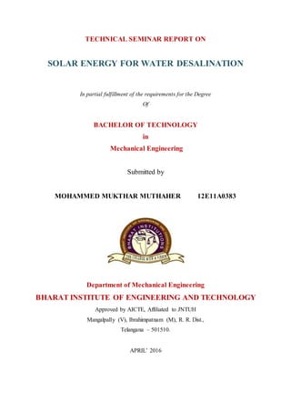 TECHNICAL SEMINAR REPORT ON
SOLAR ENERGY FOR WATER DESALINATION
In partial fulfillment of the requirements for the Degree
Of
BACHELOR OF TECHNOLOGY
in
Mechanical Engineering
Submitted by
MOHAMMED MUKTHAR MUTHAHER 12E11A0383
Department of Mechanical Engineering
BHARAT INSTITUTE OF ENGINEERING AND TECHNOLOGY
Approved by AICTE, Affiliated to JNTUH
Mangalpally (V), Ibrahimpatnam (M), R. R. Dist.,
Telangana – 501510.
APRIL’ 2016
 