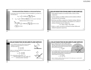 11/21/2022
Extraterrestrial Solar Radiation on Horizontal Surface
• At any point of time, the solar radiation outside the atmosphere (Iext) incident on a
horizontal plane is:
= + .
Or = + . cos cos cos + sin sin
Radiation between sunrise to sunset
=
×
+ . cos sin cos
+
2
360
sin sin
37
SOLAR RADIATION ON INCLINED PLANE SURFACE
• Total radiation incident on an inclined surface consists of three
components:
• (i) beam radiation, (ii) diﬀuse radiation and (iii) radiation reﬂected
from ground and surroundings.
• Both beam and diﬀuse components of radiation undergo reﬂection
from the ground and surroundings. Total radiation on a surface of
arbitrary orientation may be evaluated as:
= + + +
• where rb, rd and rr are known as tilt factors for beam, diﬀuse and
reﬂected components respectively.
38
SOLAR RADIATION ON INCLINED PLANE SURFACE
• rb: It is defined as the ratio of ﬂux of beam radiation
incident on an inclined surface (Ib’) to that on a
horizontal surface (Ib).
= cos
= cos
where, Ibn is the beam radiation on a surface normal to
the direction of sunrays
= =
cos
cos
• For a tilted surface facing south, γ = 0°
=
cos cos cos − + sin sin −
cos cos cos + sin sin
39
Ib
Ibn
Ib
’
Ibn
β
θi
θz
SOLAR RADIATION ON INCLINED PLANE SURFACE
• rd: It is defined as the ratio of ﬂux of diﬀuse radiation
falling on inclined surface to that on the horizontal surface.
The value of this tilt factor depends upon the distribution of
diﬀuse radiation over the sky and on the portion of the sky
dome seen by the tilted surface.
=
1 + cos
2
• rr: The reﬂected component comes mainly from the ground
and surrounding objects. Assume that the reﬂection of the
beam and diﬀuse radiation falling on the ground is diﬀuse
and isotropic and the reﬂectivity is ρ, the tilt factor for
reﬂected radiation may be written as:
=
1 − cos
2
40
Ib
’
Ibn
β
θi
where r is reﬂection coefficient of the ground (equal to 0.2 for ordinary grass or concrete and 0.6
for snow-covered ground respectively)
37 38
39 40
 