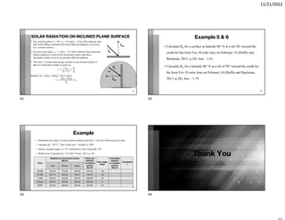 11/21/2022
SOLAR RADIATION ON INCLINED PLANE SURFACE
• For vertical surface, b = 90°, rd = 0.5 and rr = 0.5ρ (This indicates that
half of the diﬀuse and half of the total reﬂected radiation is received
by a vertical surface).
• For horizontal plane, rd = 1 and rr = 0, which indicates that maximum
diﬀuse radiation is received by horizontal surface and that a
horizontal surface receives no ground reﬂected radiation.
• The ratio r’ of total solar energy incident on an inclined surface to
that on a horizontal surface is given as:
=
+
=
Replace = + + +
=
+
+
41
Ib
’
Ibn
Ib
Ibn
Example 5 & 6
• Calculate Rb for a surface at latitude 40° N at a tilt 30◦ toward the
south for the hour 9 to 10 solar time on February 16 (Duffie and
Backman, 2013. p.28). Ans – 1.61.
• Calculate Rb for a latitude 40° N at a tilt of 50° toward the south for
the hour 9 to 10 solar time on February 16 (Duffie and Backman,
2013. p.28). Ans – 1.79.
42
Example
• Determine the values of total incident radiation and ratio r’ with the following given data
• Latitude (ϕ) = 28°51’, Day of the year = October 6, 1995
• Surface azimuth angle (γ) = 0°, Inclination of the surface(β) =45°
• Reflectivity of ground (ρ) = 0.2 (Ref. Tiwari, 2013, p. 26)
43
Time
Radiation on horizontal surface
(W/m2)
Observed
radiation
on inclined
surface
(W/m2)
Hour angle
(deg)
Calculated
radiation
on inclined
surface
(W/m2)
Calculated
r’
Total Diffuse Beam
09 AM 472.44 174.94 297.50 570.65 -45
10 AM 647.41 203.30 444.11 753.70 -30
11 AM 752.40 222.22 530.18 839.83 -15
12 Noon 769.70 231.00 538.70 832.90 0
01PM 752.40 236.40 516.00 872.90 +15
Thank You
44
41 42
43 44
 