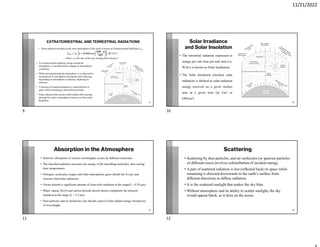 11/21/2022
EXTRATERRESTRIAL AND TERRESTRIAL RADIATIONS
• Te extraterrestrial radiation, being outside the
atmosphere, is not aﬀected by changes in atmospheric
conditions.
• While passing through the atmosphere it is subjected to
mechanisms of atmospheric absorption and scattering
depending on atmospheric conditions, depleting its
intensity.
• A fraction of scattered radiation is reﬂected back to
space while remaining is directed downwards.
• Solar radiation that reaches earth surface after passing
through the earth’s atmosphere is known as Terrestrial
Radiation.
9
• Solar radiation incident on the outer atmosphere of the earth is known as Extraterrestrial Radiation, Iext.
= + . ⁄
where, n is the day of the year starting from January 1
Solar Irradiance
and Solar Insolation
• The terrestrial radiation expressed as
energy per unit time per unit area (i.e.
W/m2) is known as Solar Irradiation.
• The Solar Insolation (incident solar
radiation) is defined as solar radiation
energy received on a given surface
area in a given time (in J/m2 or
kWh/m2)
10
Absorption in the Atmosphere
• Selective absorption of various wavelengths occurs by diﬀerent molecules.
• The absorbed radiation increases the energy of the absorbing molecules, thus raising
their temperatures
• Nitrogen, molecular oxygen and other atmospheric gases absorb the X-rays and
extreme ultraviolet radiations.
• Ozone absorbs a significant amount of ultraviolet radiation in the range(λ < 0.38 μm)
• Water vapour (H2O) and carbon dioxide absorb almost completely the infrared
radiation in the range (λ > 2.3 μm)
• Dust particles and air molecules also absorb a part of solar radiant energy irrespective
of wavelength.
11
Scattering
• Scattering by dust particles, and air molecules (or gaseous particles
of diﬀerent sizes) involves redistribution of incident energy.
• A part of scattered radiation is lost (reﬂected back) to space while
remaining is directed downwards to the earth’s surface from
diﬀerent directions as diﬀuse radiation.
• It is the scattered sunlight that makes the sky blue.
• Without atmosphere and its ability to scatter sunlight, the sky
would appear black, as it does on the moon.
12
9 10
11 12
 