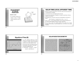 11/21/2022
MEASUREMENT
OF SOLAR
RADIATION
Sunshine recorder
• Tis instrument measures the
duration in hours, of bright
sunshine during the course of
the day
21
SOLAR TIME (LOCAL APPARENT TIME)
• Solar time is measured with reference to solar noon, which is the time when the sun
is crossing observer’s meridian.
• At solar noon the sun is at the highest position in the sky.
• The sun traverses each degree of longitude in 4 minutes (as earth takes 24 hours to
complete one revolution).
• The standard time is converted to solar time by incorporating two corrections, as
follows:
( ) = ± 4 − +
• where Lst and Lloc are the standard longitudes used for measuring standard time of
the country and the longitude of observer’s location, respectively.
• The (+ve) sign is used if the standard meridian of the country lies in western
hemisphere (with reference to prime meridian) and (–ve) if that lies in the eastern
hemisphere.
22
Equation of Time (E)
• E is the correction arising out of the
variation in the length of the solar day due
to variations in earth’s rotation and orbital
revolution, and is called equation of time.
• The solar day, which is the duration between
two consecutive solar noons, is not exactly
of 24 hours throughout the year.
= 9.87 sin 2 − 7.53 cos − 1.5 sin
where B = (360/364)(n-81)
23
SOLAR RADIATION GEOMETRY
Latitude (Angle of Latitude), (ϕ)
• The latitude of a location on
earth’s surface is the angle made
by radial line, joining the given
location to the center of the earth,
with its projection on the equator
plane. The latitude is positive for
northern hemisphere and negative
for southern hemisphere.
24
21 22
23 24
 