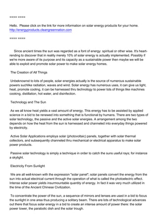 ==== ====

Hello. Please click on the link for more information on solar energy products for your home.
http://energyproducts.cleangreennation.com

==== ====



Since ancient times the sun was regarded as a font of energy: spiritual or other wise. It's heart-
rending to discover that in reality merely 10% of solar energy is actually implemented. Possibly if
we're more aware of its purpose and its capacity as a sustainable power then maybe we will be
able to exploit and promote solar power to make solar energy homes.

The Creation of All Things

Unbeknownst to lots of people, solar energies actually is the source of numerous sustainable
powers suchlike radiation, waves and wind. Solar energy has numerous uses, it can give us light,
heat, promote cooling, it can be harnessed thru technology to power lots of things like machines
cooking, distillation, hot water, and disinfection.

Technology and The Sun

As we all know heat yields a vast amount of energy. This energy has to be assisted by applied
science in a bid to be renewed into something that is functional by humans. There are two types of
solar technology, the passive and the active solar energies. A arrangement among the two
depends on how the heat from the sun is harnessed and channeled into everyday things powered
by electricity.

Active Solar Applications employs solar (photovoltaic) panels, together with solar thermal
collectors, and subsequently channeled thru mechanical or electrical apparatus to make solar
power products.

Passive solar technology is simply a technique in order to catch the suns useful rays; for instance
a skylight.

Electricity From Sunlight

We are all well-known with the expression "solar panel"; solar panels convert the energy from the
sun into actual electrical current through the operation of what is called the photoelectric effect.
Intense solar power yields insurmountable quantity of energy. In fact it was very much utilized in
the time of the Ancient Chinese Civilization.

To concentrate the power of the sun, a sequence of mirrors and lenses are used in a bid to focus
the sunlight in one area thus producing a solitary beam. There are lots of technological advances
out there that focus solar energy in a bid to create an intense amount of power there: the solar
power tower, the parabolic dish and the solar trough.
 