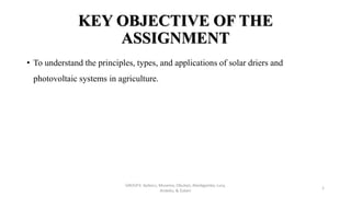 KEY OBJECTIVE OF THE
ASSIGNMENT
• To understand the principles, types, and applications of solar driers and
photovoltaic systems in agriculture.
GROUP3: Ayikoru, Musema, Obulejo, Abedigamba, Lucy,
Andeku, & Zuberi
1
 