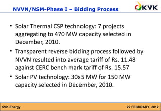 NVVN/NSM-Phase I – Bidding Process


    • Solar Thermal CSP technology: 7 projects
      aggregating to 470 MW capacity selected in
      December, 2010.
    • Transparent reverse bidding process followed by
      NVVN resulted into average tariff of Rs. 11.48
      against CERC bench mark tariff of Rs. 15.57
    • Solar PV technology: 30x5 MW for 150 MW
      capacity selected in December, 2010.


KVK Energy                                    22 FEBURARY, 2012
 