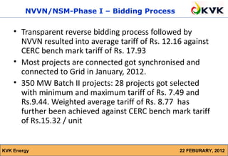 NVVN/NSM-Phase I – Bidding Process

    • Transparent reverse bidding process followed by
      NVVN resulted into average tariff of Rs. 12.16 against
      CERC bench mark tariff of Rs. 17.93
    • Most projects are connected got synchronised and
      connected to Grid in January, 2012.
    • 350 MW Batch II projects: 28 projects got selected
      with minimum and maximum tariff of Rs. 7.49 and
      Rs.9.44. Weighted average tariff of Rs. 8.77 has
      further been achieved against CERC bench mark tariff
      of Rs.15.32 / unit


KVK Energy                                         22 FEBURARY, 2012
 