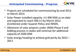 Anticipated Commissining - Progress

    • Projects are scheduled for commissioning by end 2012
      or March 2013.
    • Solar Power installed capacity: (+) 400 MW as on date
      and expected to reach 500 (+) by March 2012.
      (Combined under Gujarat Policy and JNSM).
    • Allotment of solar projects under JNSM Phase II and
      bidding process in states will continue for additional
      capacity of 2500 MW.
    • Solar energy heading to achieve grid parity by 2015 –
      2017.


KVK Energy                                        22 FEBURARY, 2012
 