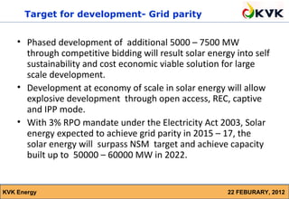 Target for development- Grid parity


    • Phased development of additional 5000 – 7500 MW
      through competitive bidding will result solar energy into self
      sustainability and cost economic viable solution for large
      scale development.
    • Development at economy of scale in solar energy will allow
      explosive development through open access, REC, captive
      and IPP mode.
    • With 3% RPO mandate under the Electricity Act 2003, Solar
      energy expected to achieve grid parity in 2015 – 17, the
      solar energy will surpass NSM target and achieve capacity
      built up to 50000 – 60000 MW in 2022.


KVK Energy                                               22 FEBURARY, 2012
 