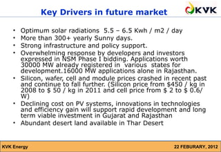 Key Drivers in future market

    • Optimum solar radiations 5.5 – 6.5 Kwh / m2 / day
    • More than 300+ yearly Sunny days.
    • Strong infrastructure and policy support.
    • Overwhelming response by developers and investors
      expressed in NSM Phase I bidding. Applications worth
      30000 MW already registered in various states for
      development.16000 MW applications alone in Rajasthan.
    • Silicon, wafer, cell and module prices crashed in recent past
      and continue to fall further. (Silicon price from $450 / kg in
      2008 to $ 50 / kg in 2011 and cell price from $ 2 to $ 0.6/
      W)
    • Declining cost on PV systems, innovations in technologies
      and efficiency gain will support rapid development and long
      term viable investment in Gujarat and Rajasthan
    • Abundant desert land available in Thar Desert


KVK Energy                                               22 FEBURARY, 2012
 