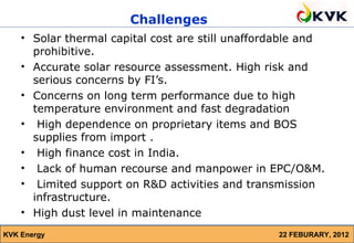 Challenges
    • Solar thermal capital cost are still unaffordable and
      prohibitive.
    • Accurate solar resource assessment. High risk and
      serious concerns by FI’s.
    • Concerns on long term performance due to high
      temperature environment and fast degradation
    • High dependence on proprietary items and BOS
      supplies from import .
    • High finance cost in India.
    • Lack of human recourse and manpower in EPC/O&M.
    • Limited support on R&D activities and transmission
      infrastructure.
    • High dust level in maintenance
KVK Energy                                        22 FEBURARY, 2012
 