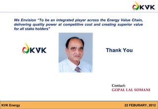 We Envision “To be an integrated player across the Energy Value Chain,
      delivering quality power at competitive cost and creating superior value
      for all stake holders"




                                                         Thank You




                                                            Contact:
                                                            GOPAL LAL SOMANI



KVK Energy                                                           22 FEBURARY, 2012
                                                            Mobile : 91 8800988699
 