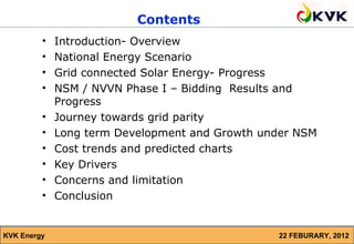 Contents
         •   Introduction- Overview
         •   National Energy Scenario
         •   Grid connected Solar Energy- Progress
         •   NSM / NVVN Phase I – Bidding Results and
             Progress
         •   Journey towards grid parity
         •   Long term Development and Growth under NSM
         •   Cost trends and predicted charts
         •   Key Drivers
         •   Concerns and limitation
         •   Conclusion


KVK Energy                                      22 FEBURARY, 2012
 