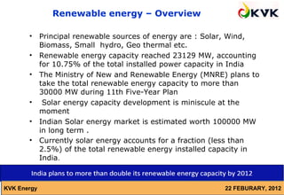 Renewable energy – Overview

       •     Principal renewable sources of energy are : Solar, Wind,
             Biomass, Small hydro, Geo thermal etc.
       •     Renewable energy capacity reached 23129 MW, accounting
             for 10.75% of the total installed power capacity in India
       •     The Ministry of New and Renewable Energy (MNRE) plans to
             take the total renewable energy capacity to more than
             30000 MW during 11th Five-Year Plan
       •      Solar energy capacity development is miniscule at the
             moment
       •     Indian Solar energy market is estimated worth 100000 MW
             in long term .
       •     Currently solar energy accounts for a fraction (less than
             2.5%) of the total renewable energy installed capacity in
             India.



KVK Energy                                                   22 FEBURARY, 2012
 