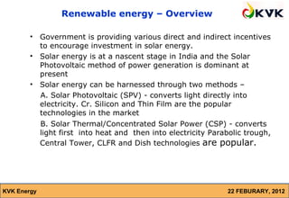 Renewable energy – Overview

        •    Government is providing various direct and indirect incentives
             to encourage investment in solar energy.
        •    Solar energy is at a nascent stage in India and the Solar
             Photovoltaic method of power generation is dominant at
             present
        •    Solar energy can be harnessed through two methods –
             A. Solar Photovoltaic (SPV) - converts light directly into
             electricity. Cr. Silicon and Thin Film are the popular
             technologies in the market
             B. Solar Thermal/Concentrated Solar Power (CSP) - converts
             light first into heat and then into electricity Parabolic trough,
             Central Tower, CLFR and Dish technologies are popular.




KVK Energy                                                       22 FEBURARY, 2012
 