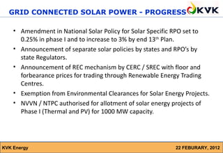 GRID CONNECTED SOLAR POWER - PROGRESS

    • Amendment in National Solar Policy for Solar Specific RPO set to
      0.25% in phase I and to increase to 3% by end 13th Plan.
    • Announcement of separate solar policies by states and RPO’s by
      state Regulators.
    • Announcement of REC mechanism by CERC / SREC with floor and
      forbearance prices for trading through Renewable Energy Trading
      Centres.
    • Exemption from Environmental Clearances for Solar Energy Projects.
    • NVVN / NTPC authorised for allotment of solar energy projects of
      Phase I (Thermal and PV) for 1000 MW capacity.




KVK Energy                                                  22 FEBURARY, 2012
 