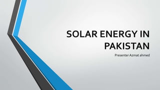 SOLAR ENERGY IN 
PAKISTAN 
Presenter Azmat ahmed 
 