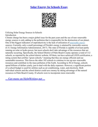 Solar Energy In Schools Essay
Utilizing Solar Energy Sources in Schools
Introduction
Climate change has been a major global issue for the past years and the use of non–renewable
energy sources is only adding to the pollution that is responsible for the destruction of our planet.
One of the biggest indicators of unproductivity is the lack of utilization of renewable energy
sources. Currently, only a small percentage of Florida's energy is attained by renewable sources
(U.S. Energy Information Administration, 2017). The state of Florida is capable of at least partly
running on solar or hydro power, but most schools don't take advantage of the resources that are
naturally occurring. Specifically, the School District of Palm Beach County operates a total of 112
schools, as reported by the school district website. Of them, ten have achieved LEED certification, a
rating system that certifies "green schools," meaning that they are energy efficient and use
sustainable resources. This leaves the other 102 schools to continue to use up non–renewable
resources and contribute to the mass pollution of the Earth. According to XCel Energy, schools
spend billions of dollars yearly, just to deal with the daily expenses. However, a significant portion
of a school budget is used for utilities such as air conditioning, water, and electricity. Both
individual schools and the school district could save money by taking advantage of the natural
resources in Palm Beach County. If schools were to incorporate more renewable
... Get more on HelpWriting.net ...
 