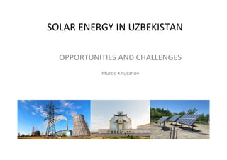 SOLAR ENERGY IN UZBEKISTAN
OPPORTUNITIES AND CHALLENGES
Murod Khusanov
 
