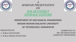 A
SEMINAR PRESENTATION
ON
SOLAR ENERGY
STORAGE SYSTEMS
DEPARTMENT OF MECHANICAL ENGINEERING
MADAN MOHAN MALAVIYA UNIVERSITY
OF TECHNOLOGY, GORAKHPUR
PRESENTED BY:
 SURAJ (2021053208)
 SURAJ SINGH (2021053209)
SUBMITTED TO:
DR. DEVESH KUMAR
(ASSISTANT PROFESSOR)
 