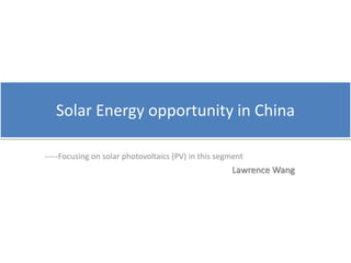 Solar Energy opportunity in China -----Focusing on solar photovoltaics (PV) in this segment Lawrence Wang 